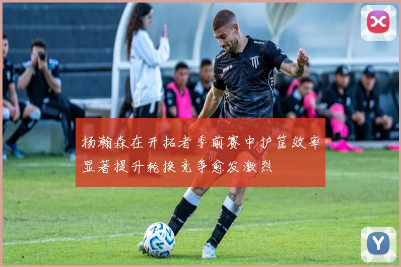 杨瀚森在开拓者季前赛中护筐效率显著提升轮换竞争愈发激烈
