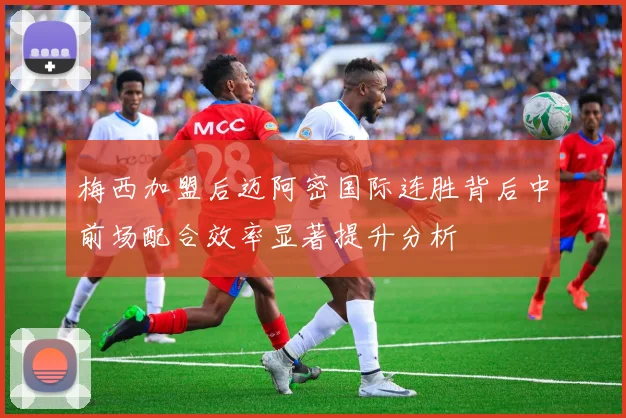 梅西加盟后迈阿密国际连胜背后中前场配合效率显著提升分析